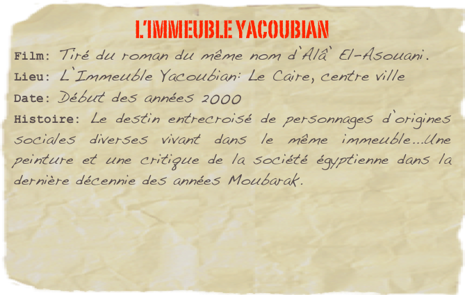 L’immeuble Yacoubian
Film: Tiré du roman du même nom d’Alâ’ El-Asouani. Lieu: L’Immeuble Yacoubian: Le Caire, centre ville
Date: Début des années 2000
Histoire: Le destin entrecroisé de personnages d’origines sociales diverses vivant dans le même immeuble...Une peinture et une critique de la société égyptienne dans la dernière décennie des années Moubarak. 