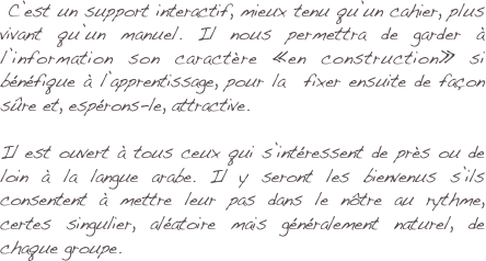 
 C’est un support interactif, mieux tenu qu’un cahier, plus vivant qu’un manuel. Il nous permettra de garder à l’information son caractère «en construction» si bénéfique à l’apprentissage, pour la  fixer ensuite de façon sûre et, espérons-le, attractive.

Il est ouvert à tous ceux qui s’intéressent de près ou de loin à la langue arabe. Il y seront les bienvenus s’ils consentent à mettre leur pas dans le nôtre au rythme, certes singulier, aléatoire mais généralement naturel, de chaque groupe.

