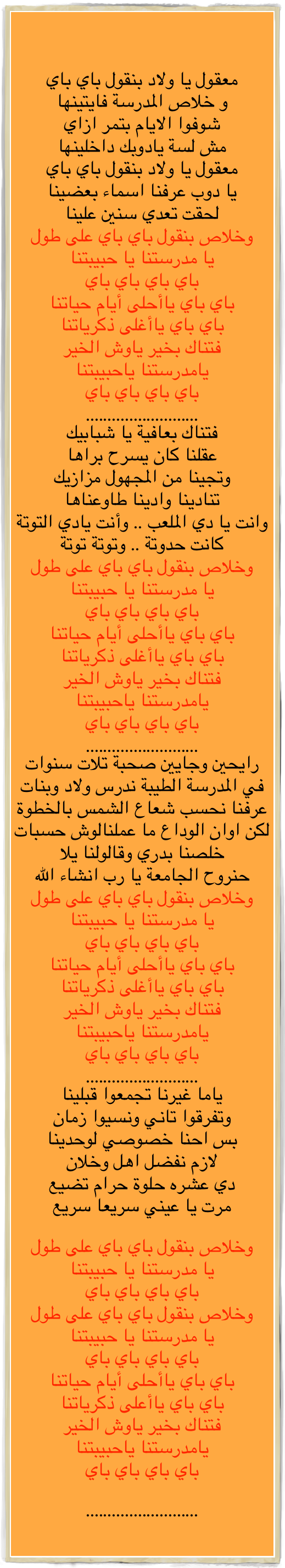 

معقول يا ولاد بنقول باي باي
و خلاص المدرسة فايتينها
شوفوا الايام بتمر ازاي
مش لسة يادوبك داخلينها
معقول يا ولاد بنقول باي باي 
يا دوب عرفنا اسماء بعضينا
لحقت تعدي سنين علينا
وخلاص بنقول باي باي على طول
يا مدرستنا يا حبيبتنا
باي باي باي باي
باي باي ياأحلى أيام حياتنا
باي باي ياأغلى ذكرياتنا
فتناك بخير ياوش الخير
يامدرستنا ياحبيبتنا 
باي باي باي باي
..........................
فتناك بعافية يا شبابيك
عقلنا كان يسرح براها
وتجينا من المجهول مزازيك 
تنادينا وادينا طاوعناها
وانت يا دي الملعب .. وأنت يادي التوتة
كانت حدوتة .. وتوتة توتة
وخلاص بنقول باي باي على طول
يا مدرستنا يا حبيبتنا
باي باي باي باي
باي باي ياأحلى أيام حياتنا
باي باي ياأغلى ذكرياتنا
فتناك بخير ياوش الخير
يامدرستنا ياحبيبتنا 
باي باي باي باي
..........................
رايحين وجايين صحبة تلات سنوات
في المدرسة الطيبة ندرس ولاد وبنات
عرفنا نحسب شعاع الشمس بالخطوة
لكن اوان الوداع ما عملنالوش حسبات
خلصنا بدري وقالولنا يلا
حنروح الجامعة يا رب انشاء الله
وخلاص بنقول باي باي على طول
يا مدرستنا يا حبيبتنا
باي باي باي باي
باي باي ياأحلى أيام حياتنا
باي باي ياأغلى ذكرياتنا
فتناك بخير ياوش الخير
يامدرستنا ياحبيبتنا 
باي باي باي باي
..........................
ياما غيرنا تجمعوا قبلينا
وتفرقوا تاني ونسيوا زمان
بس احنا خصوصي لوحدينا
لازم نفضل اهل وخلان
دي عشره حلوة حرام تضيع
مرت يا عيني سريعا سريع

وخلاص بنقول باي باي على طول
يا مدرستنا يا حبيبتنا
باي باي باي باي
وخلاص بنقول باي باي على طول
يا مدرستنا يا حبيبتنا
باي باي باي باي
باي باي ياأحلى أيام حياتنا
باي باي ياأعلى ذكرياتنا
فتناك بخير ياوش الخير
يامدرستنا ياحبيبتنا 
باي باي باي باي

..........................

